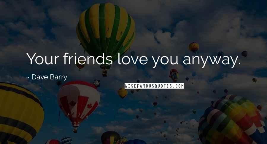 Dave Barry Quotes: Your friends love you anyway.