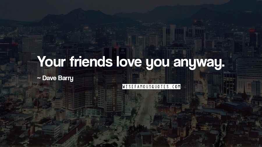Dave Barry Quotes: Your friends love you anyway.