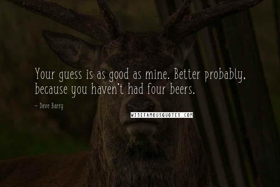 Dave Barry Quotes: Your guess is as good as mine. Better probably, because you haven't had four beers.