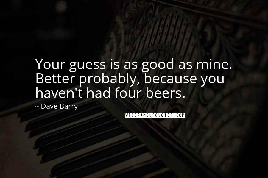 Dave Barry Quotes: Your guess is as good as mine. Better probably, because you haven't had four beers.