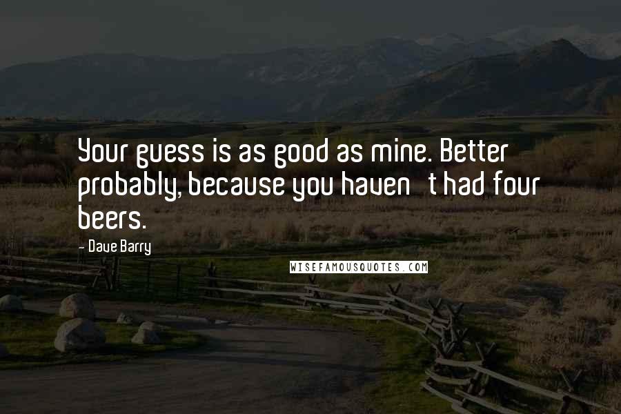 Dave Barry Quotes: Your guess is as good as mine. Better probably, because you haven't had four beers.