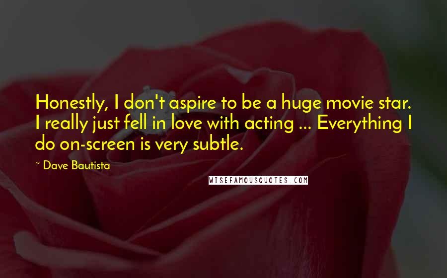 Dave Bautista Quotes: Honestly, I don't aspire to be a huge movie star. I really just fell in love with acting ... Everything I do on-screen is very subtle.