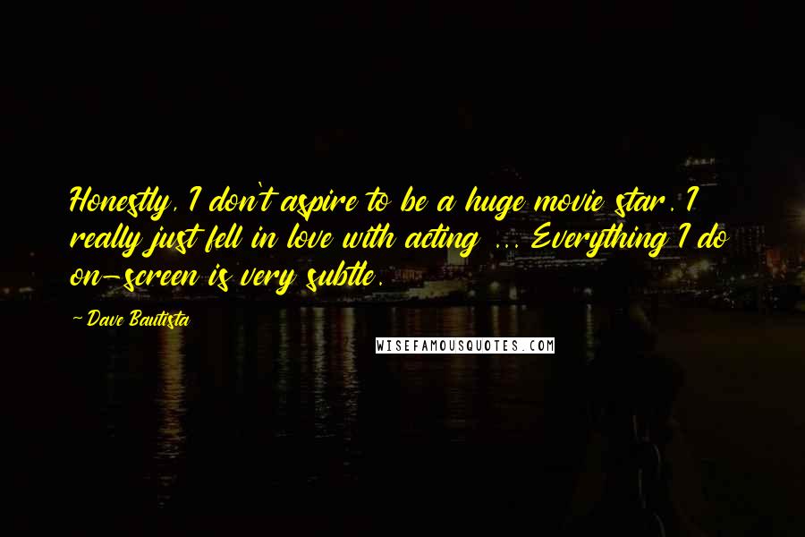 Dave Bautista Quotes: Honestly, I don't aspire to be a huge movie star. I really just fell in love with acting ... Everything I do on-screen is very subtle.