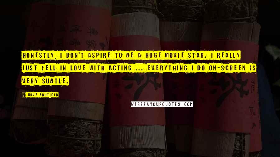 Dave Bautista Quotes: Honestly, I don't aspire to be a huge movie star. I really just fell in love with acting ... Everything I do on-screen is very subtle.