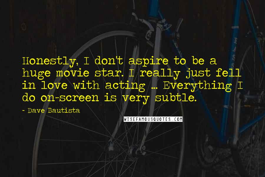 Dave Bautista Quotes: Honestly, I don't aspire to be a huge movie star. I really just fell in love with acting ... Everything I do on-screen is very subtle.