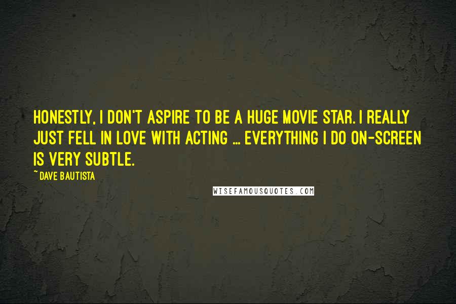 Dave Bautista Quotes: Honestly, I don't aspire to be a huge movie star. I really just fell in love with acting ... Everything I do on-screen is very subtle.