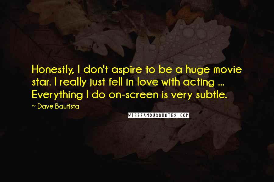 Dave Bautista Quotes: Honestly, I don't aspire to be a huge movie star. I really just fell in love with acting ... Everything I do on-screen is very subtle.