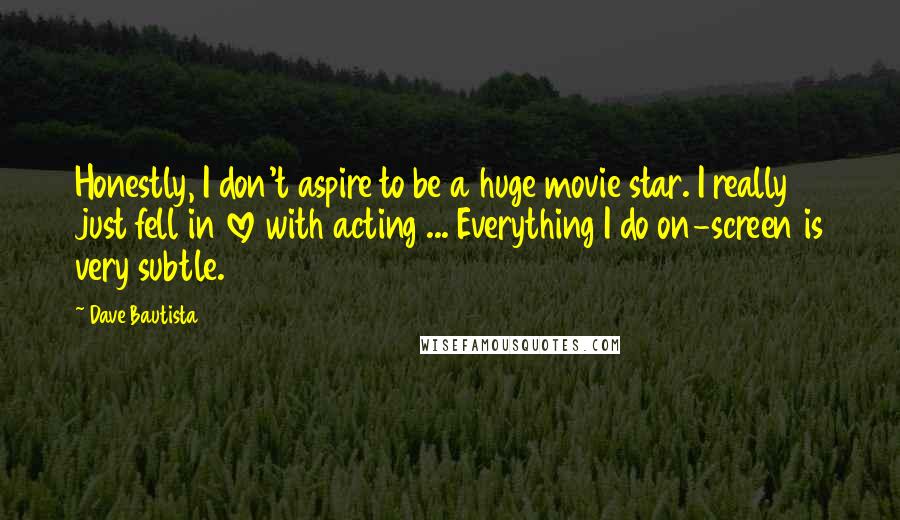 Dave Bautista Quotes: Honestly, I don't aspire to be a huge movie star. I really just fell in love with acting ... Everything I do on-screen is very subtle.