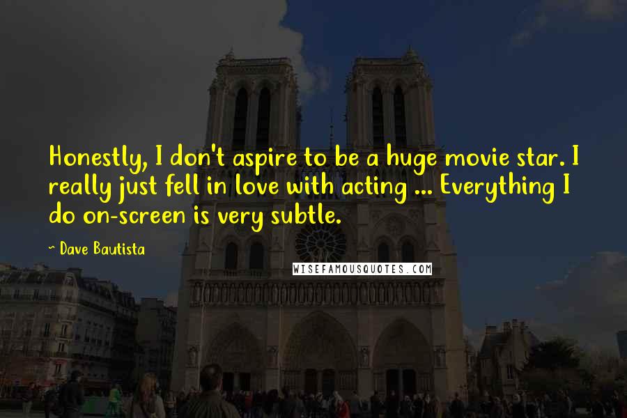 Dave Bautista Quotes: Honestly, I don't aspire to be a huge movie star. I really just fell in love with acting ... Everything I do on-screen is very subtle.