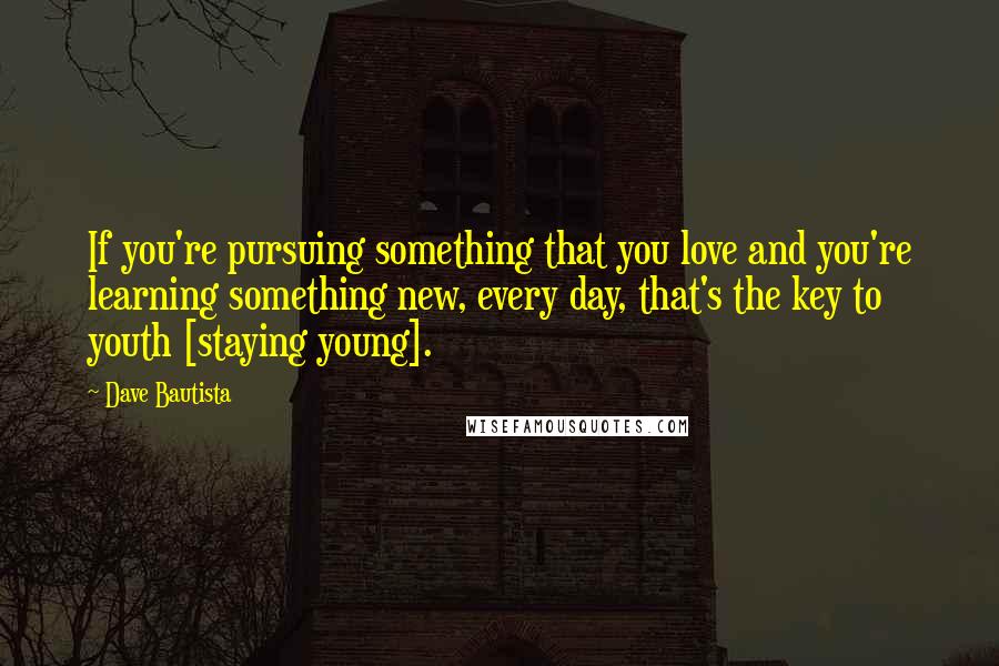 Dave Bautista Quotes: If you're pursuing something that you love and you're learning something new, every day, that's the key to youth [staying young].