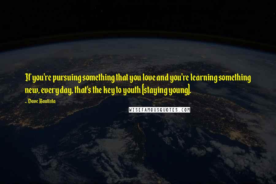 Dave Bautista Quotes: If you're pursuing something that you love and you're learning something new, every day, that's the key to youth [staying young].