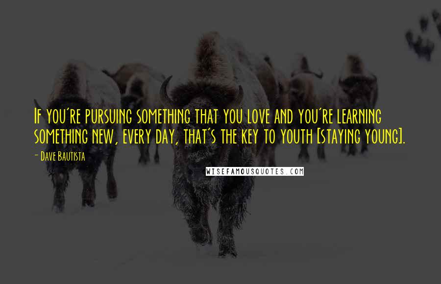 Dave Bautista Quotes: If you're pursuing something that you love and you're learning something new, every day, that's the key to youth [staying young].