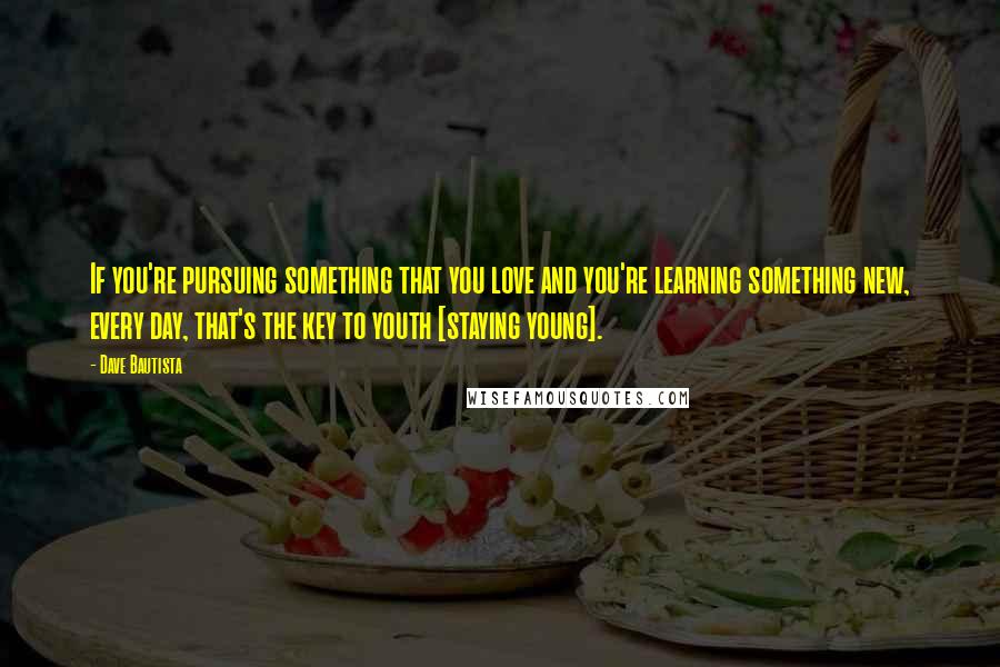 Dave Bautista Quotes: If you're pursuing something that you love and you're learning something new, every day, that's the key to youth [staying young].