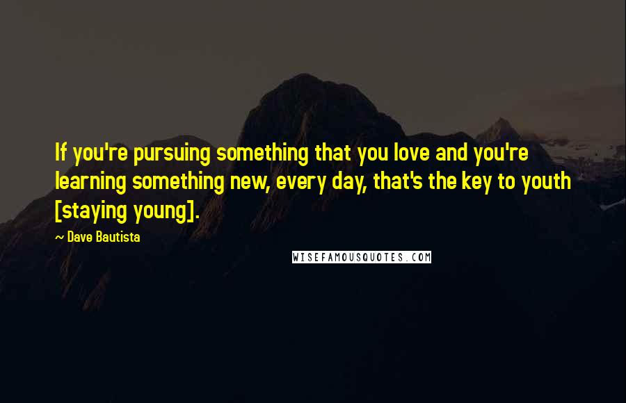 Dave Bautista Quotes: If you're pursuing something that you love and you're learning something new, every day, that's the key to youth [staying young].