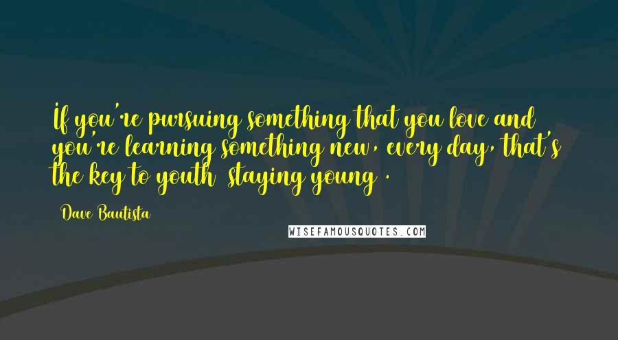 Dave Bautista Quotes: If you're pursuing something that you love and you're learning something new, every day, that's the key to youth [staying young].