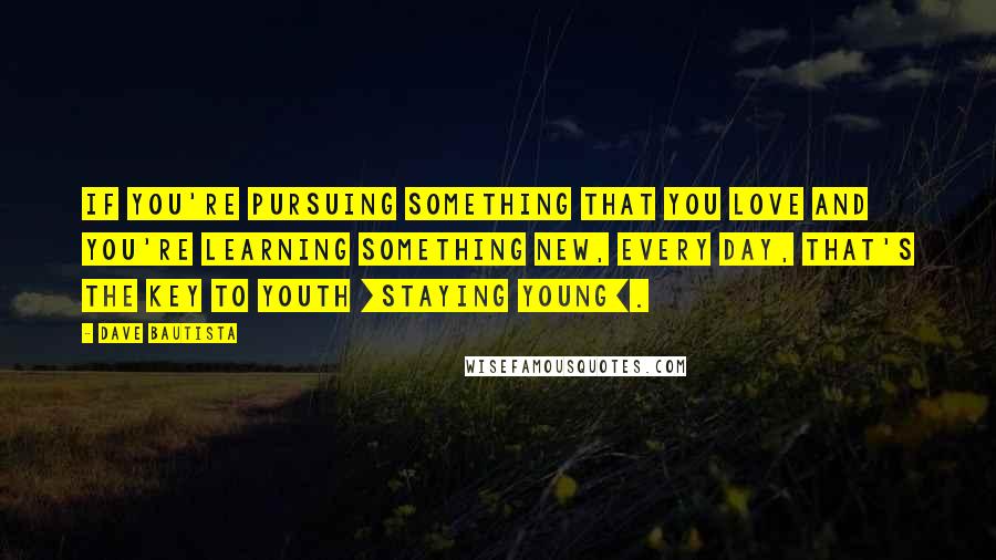 Dave Bautista Quotes: If you're pursuing something that you love and you're learning something new, every day, that's the key to youth [staying young].