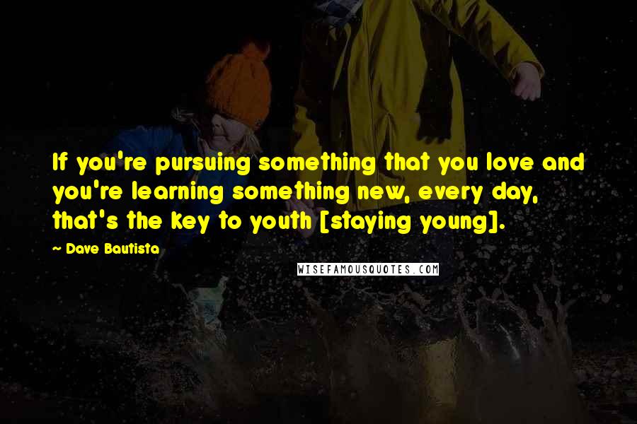 Dave Bautista Quotes: If you're pursuing something that you love and you're learning something new, every day, that's the key to youth [staying young].