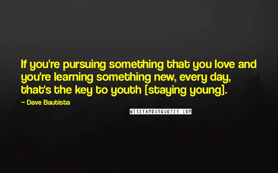 Dave Bautista Quotes: If you're pursuing something that you love and you're learning something new, every day, that's the key to youth [staying young].