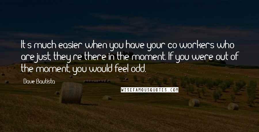Dave Bautista Quotes: It's much easier when you have your co-workers who are just, they're there in the moment. If you were out of the moment, you would feel odd.