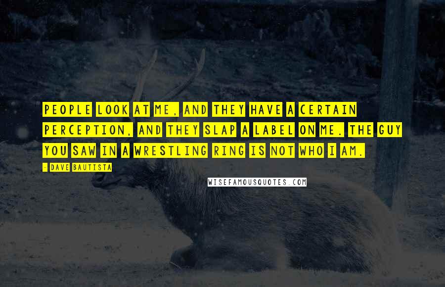 Dave Bautista Quotes: People look at me, and they have a certain perception, and they slap a label on me. The guy you saw in a wrestling ring is not who I am.