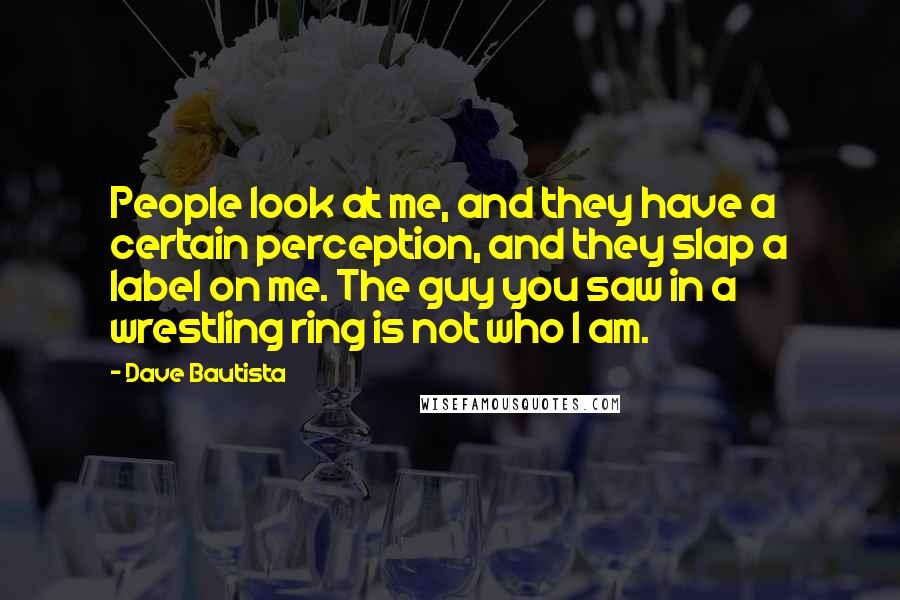 Dave Bautista Quotes: People look at me, and they have a certain perception, and they slap a label on me. The guy you saw in a wrestling ring is not who I am.