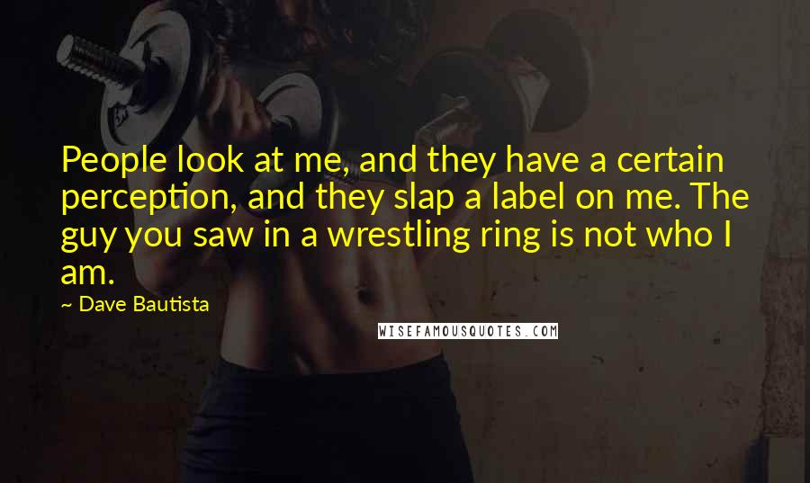Dave Bautista Quotes: People look at me, and they have a certain perception, and they slap a label on me. The guy you saw in a wrestling ring is not who I am.