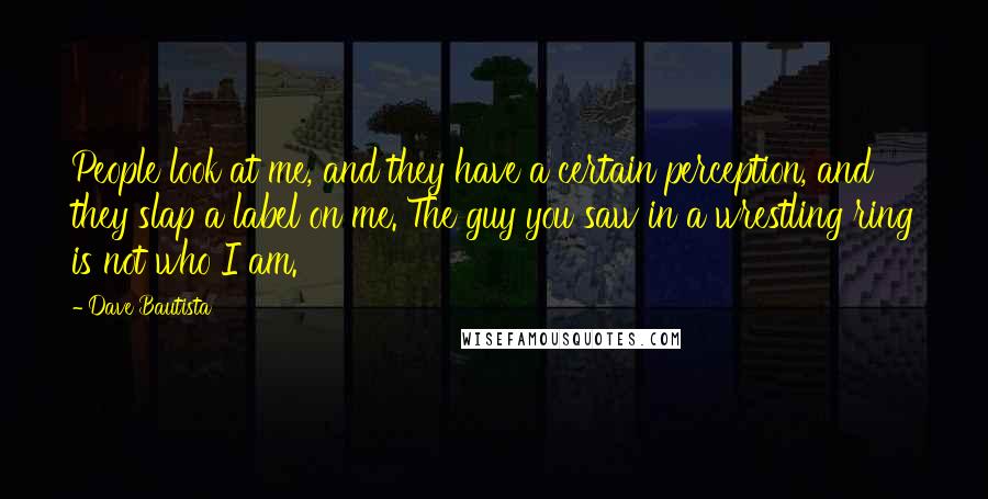 Dave Bautista Quotes: People look at me, and they have a certain perception, and they slap a label on me. The guy you saw in a wrestling ring is not who I am.