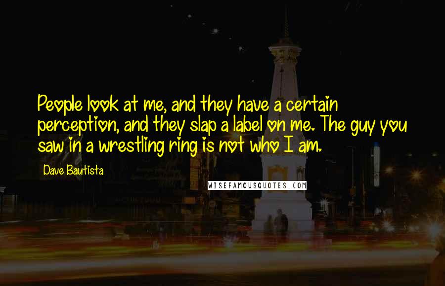 Dave Bautista Quotes: People look at me, and they have a certain perception, and they slap a label on me. The guy you saw in a wrestling ring is not who I am.