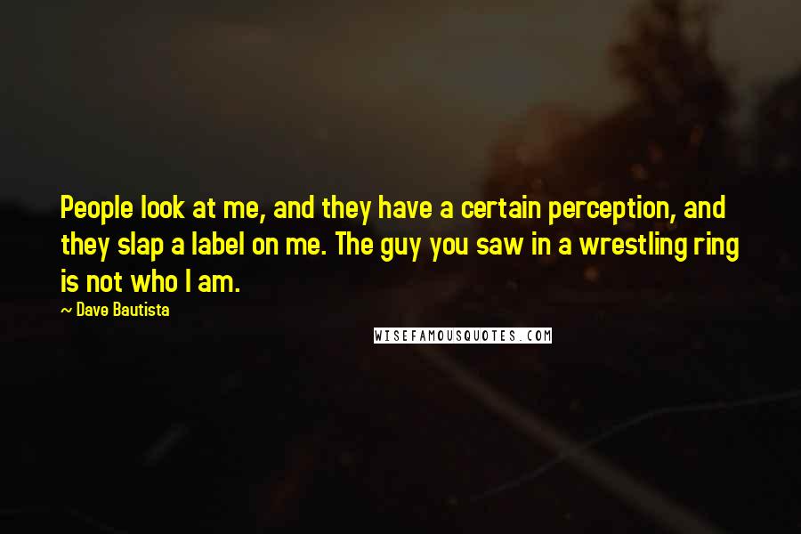 Dave Bautista Quotes: People look at me, and they have a certain perception, and they slap a label on me. The guy you saw in a wrestling ring is not who I am.