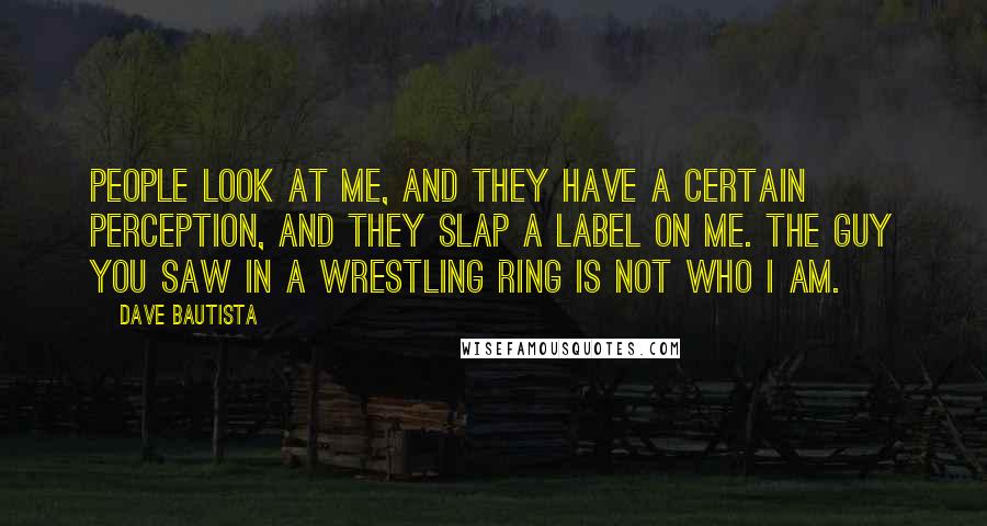 Dave Bautista Quotes: People look at me, and they have a certain perception, and they slap a label on me. The guy you saw in a wrestling ring is not who I am.