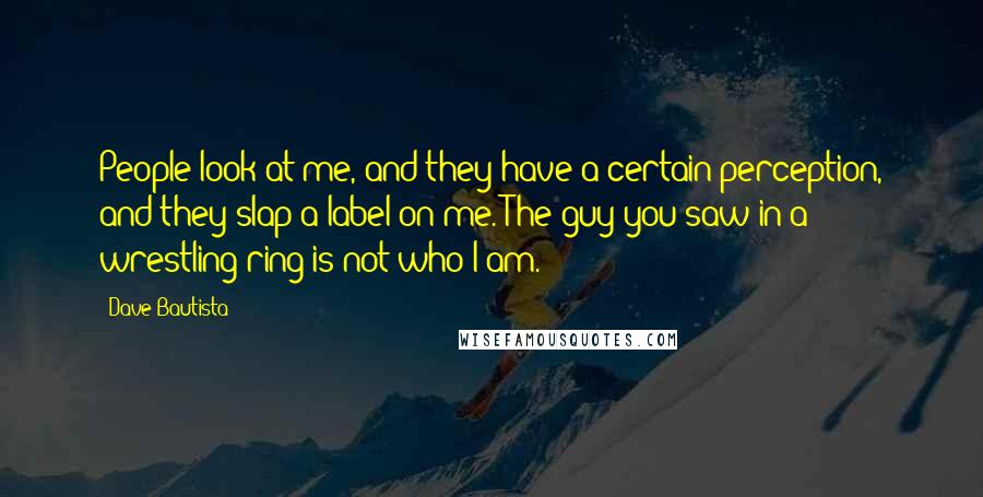 Dave Bautista Quotes: People look at me, and they have a certain perception, and they slap a label on me. The guy you saw in a wrestling ring is not who I am.