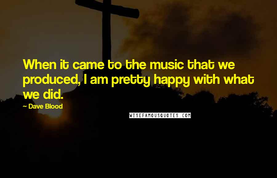 Dave Blood Quotes: When it came to the music that we produced, I am pretty happy with what we did.