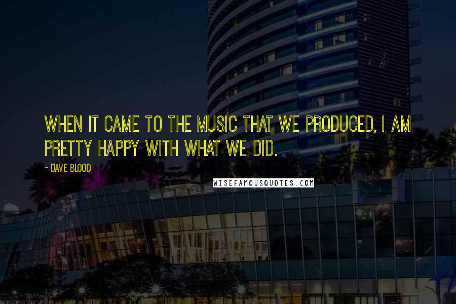 Dave Blood Quotes: When it came to the music that we produced, I am pretty happy with what we did.