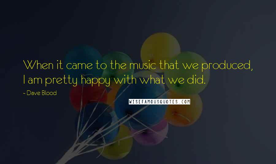 Dave Blood Quotes: When it came to the music that we produced, I am pretty happy with what we did.