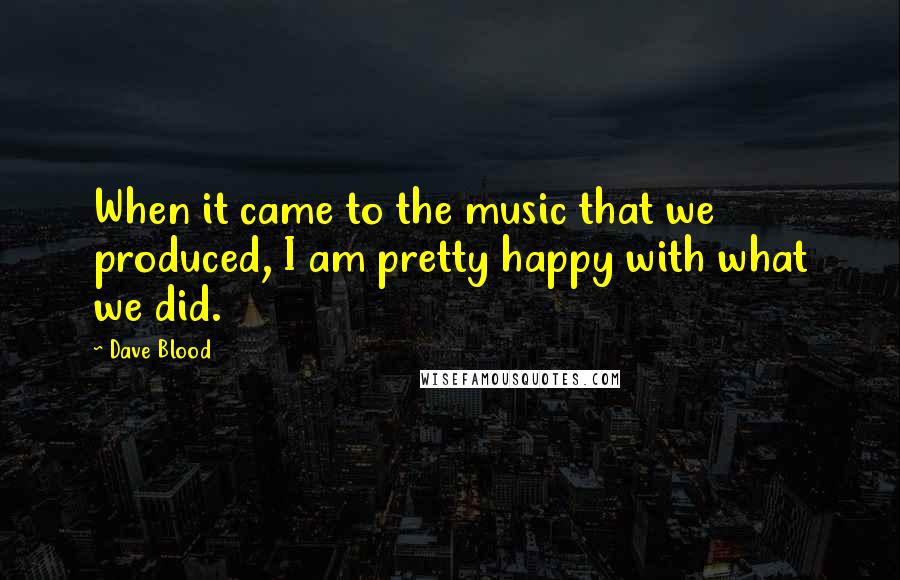 Dave Blood Quotes: When it came to the music that we produced, I am pretty happy with what we did.