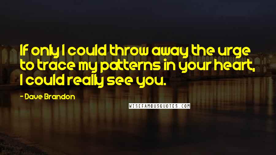 Dave Brandon Quotes: If only I could throw away the urge to trace my patterns in your heart, I could really see you.