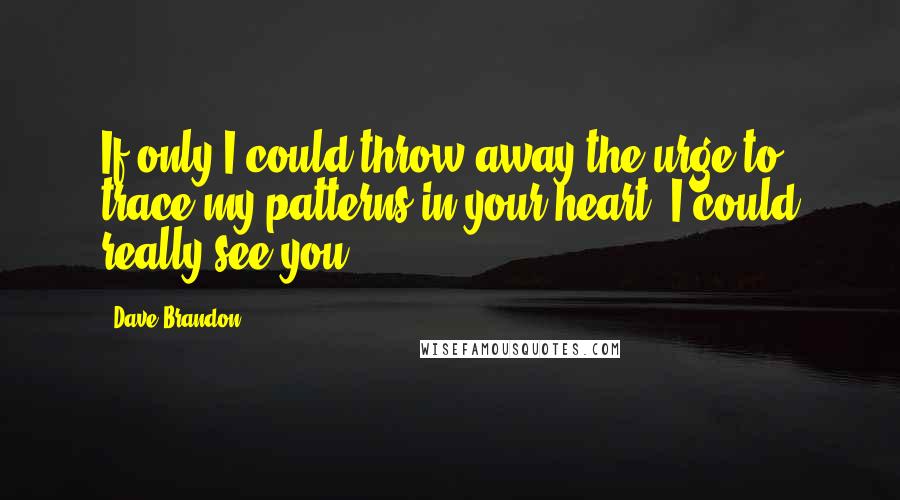 Dave Brandon Quotes: If only I could throw away the urge to trace my patterns in your heart, I could really see you.