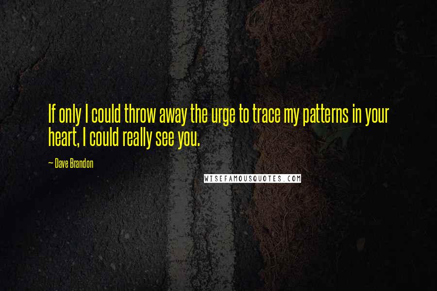 Dave Brandon Quotes: If only I could throw away the urge to trace my patterns in your heart, I could really see you.