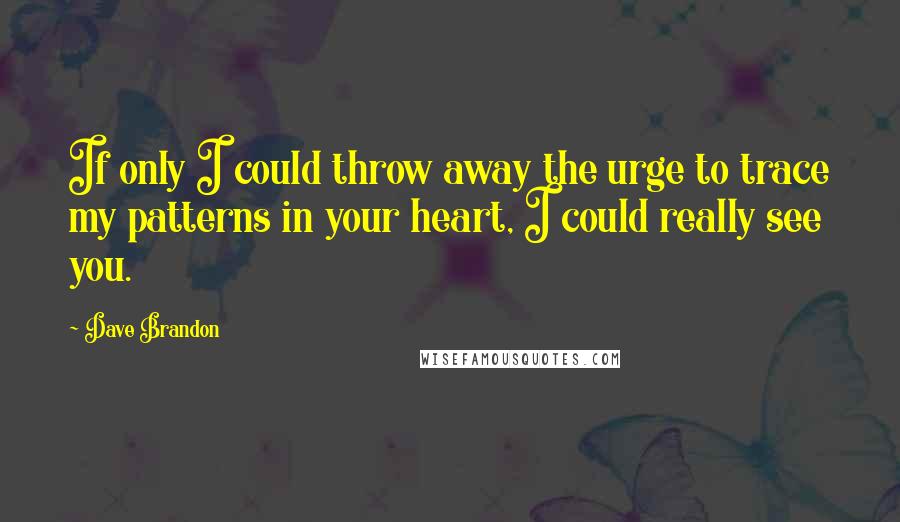 Dave Brandon Quotes: If only I could throw away the urge to trace my patterns in your heart, I could really see you.