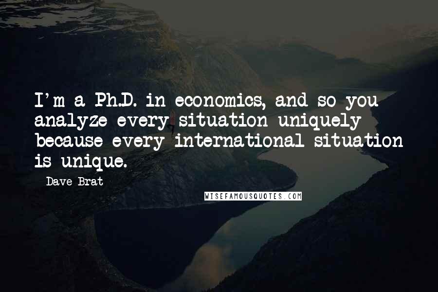 Dave Brat Quotes: I'm a Ph.D. in economics, and so you analyze every situation uniquely because every international situation is unique.