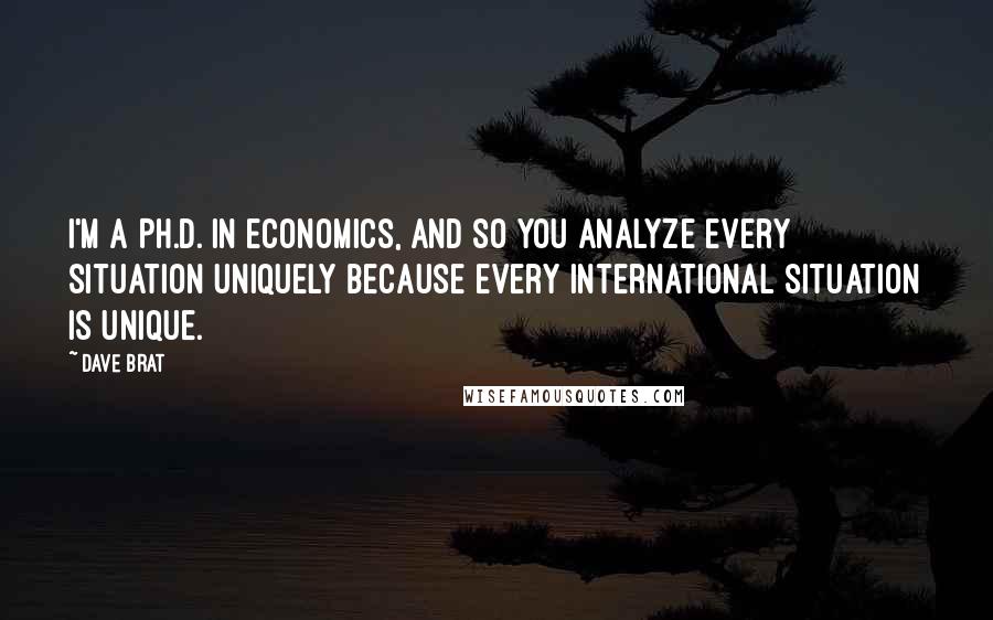 Dave Brat Quotes: I'm a Ph.D. in economics, and so you analyze every situation uniquely because every international situation is unique.