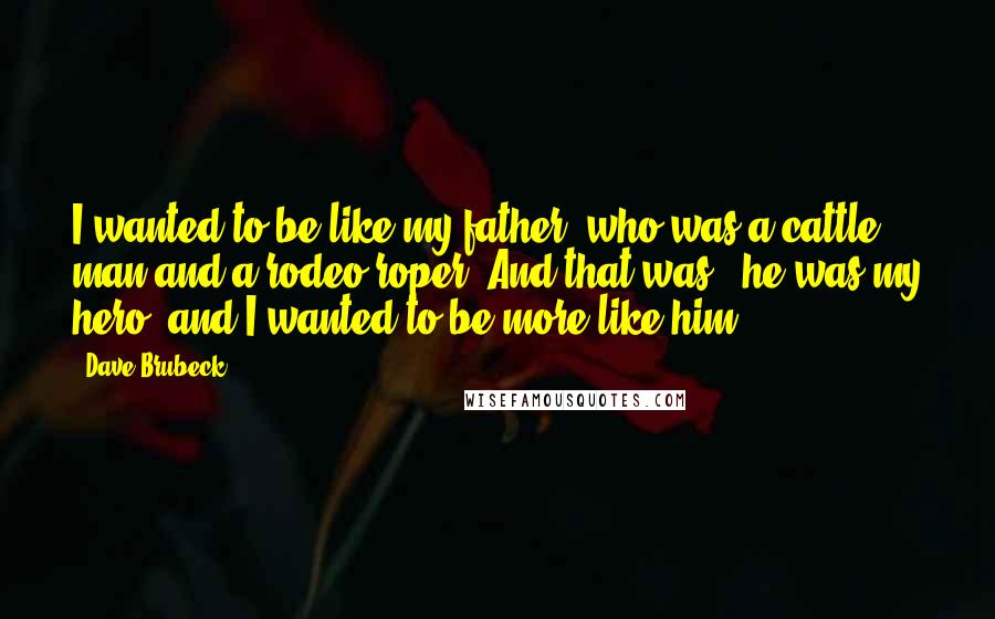 Dave Brubeck Quotes: I wanted to be like my father, who was a cattle man and a rodeo roper. And that was - he was my hero, and I wanted to be more like him.