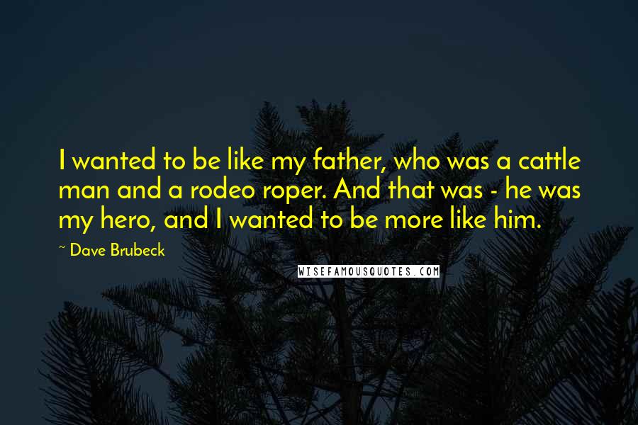 Dave Brubeck Quotes: I wanted to be like my father, who was a cattle man and a rodeo roper. And that was - he was my hero, and I wanted to be more like him.