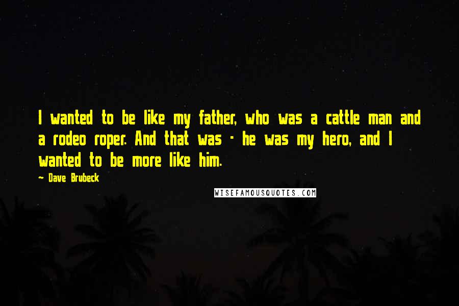 Dave Brubeck Quotes: I wanted to be like my father, who was a cattle man and a rodeo roper. And that was - he was my hero, and I wanted to be more like him.