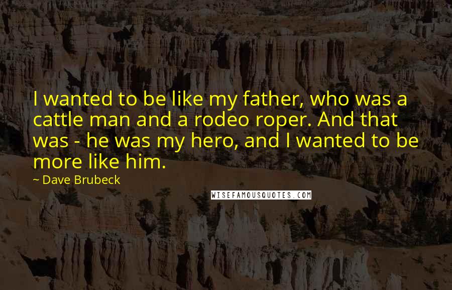 Dave Brubeck Quotes: I wanted to be like my father, who was a cattle man and a rodeo roper. And that was - he was my hero, and I wanted to be more like him.