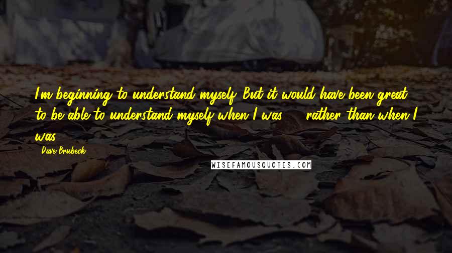 Dave Brubeck Quotes: I'm beginning to understand myself. But it would have been great to be able to understand myself when I was 20 rather than when I was 82.