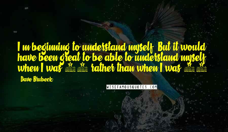 Dave Brubeck Quotes: I'm beginning to understand myself. But it would have been great to be able to understand myself when I was 20 rather than when I was 82.