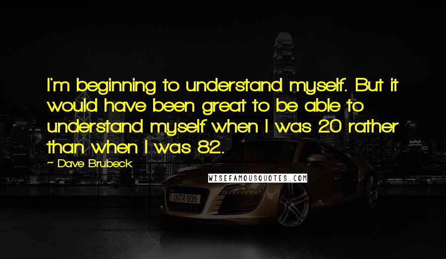 Dave Brubeck Quotes: I'm beginning to understand myself. But it would have been great to be able to understand myself when I was 20 rather than when I was 82.