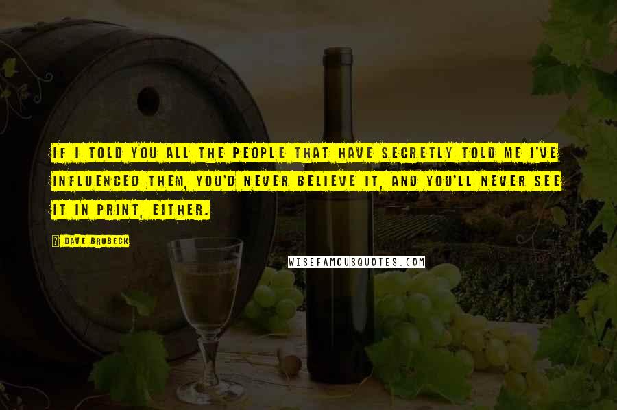 Dave Brubeck Quotes: If I told you all the people that have secretly told me I've influenced them, you'd never believe it, and you'll never see it in print, either.