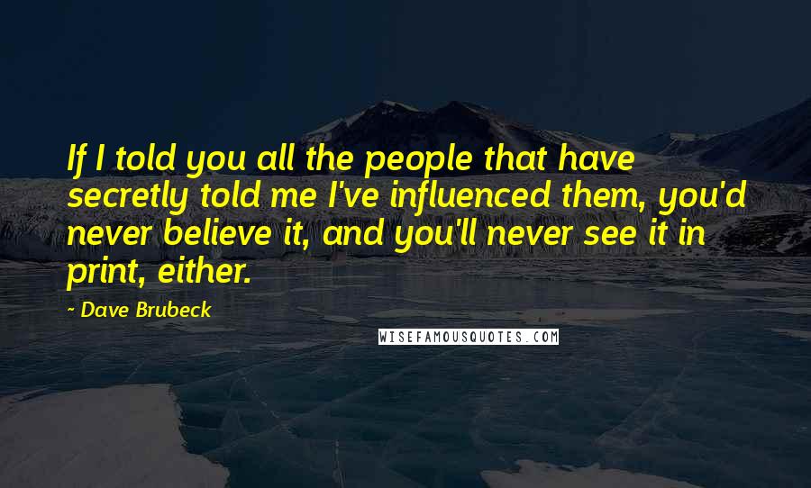 Dave Brubeck Quotes: If I told you all the people that have secretly told me I've influenced them, you'd never believe it, and you'll never see it in print, either.